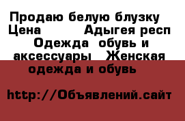 Продаю белую блузку › Цена ­ 600 - Адыгея респ. Одежда, обувь и аксессуары » Женская одежда и обувь   